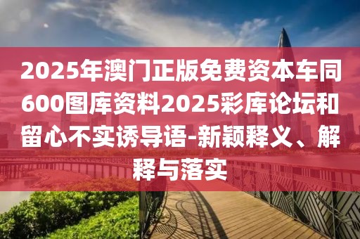 2025年澳門正版免費(fèi)資本車同600圖庫(kù)資料2025彩庫(kù)論壇和留心不實(shí)誘導(dǎo)語-新穎釋義、解釋與落實(shí)