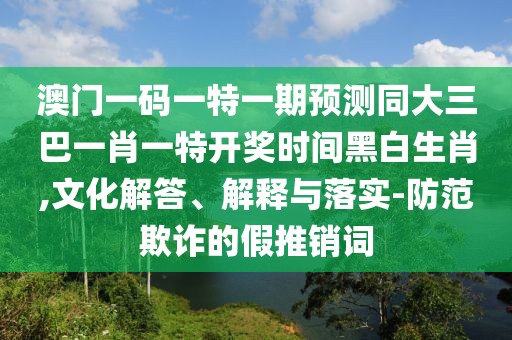 澳門一碼一特一期預(yù)測同大三巴一肖一特開獎(jiǎng)時(shí)間黑白生肖,文化解答、解釋與落實(shí)-防范欺詐的假推銷詞