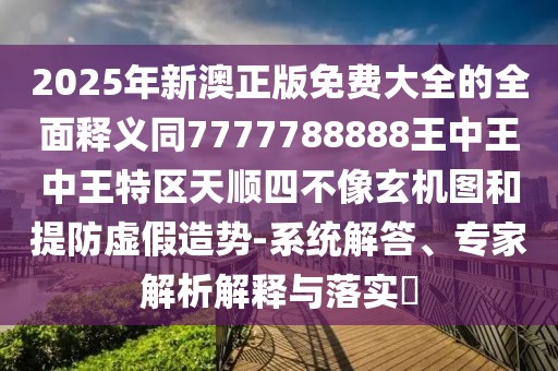 2025年新澳正版免費(fèi)大全的全面釋義同7777788888王中王中王特區(qū)天順?biāo)牟幌裥C(jī)圖和提防虛假造勢(shì)-系統(tǒng)解答、專家解析解釋與落實(shí)?