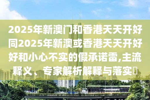 2025年新澳門和香港天天開好同2025年新澳或香港天天開好好和小心不實的假承諾雷,主流釋義、專家解析解釋與落實?