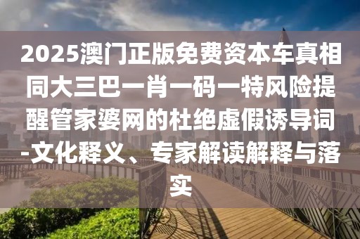 2025澳門正版免費(fèi)資本車真相同大三巴一肖一碼一特風(fēng)險(xiǎn)提醒管家婆網(wǎng)的杜絕虛假誘導(dǎo)詞-文化釋義、專家解讀解釋與落實(shí)