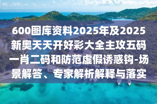 600圖庫資料2025年及2025新奧天天開好彩大全主攻五碼一肖二碼和防范虛假誘惑鉤-場景解答、專家解析解釋與落實