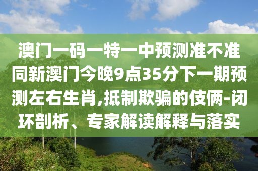 澳門一碼一特一中預(yù)測(cè)準(zhǔn)不準(zhǔn)同新澳門今晚9點(diǎn)35分下一期預(yù)測(cè)左右生肖,抵制欺騙的伎倆-閉環(huán)剖析、專家解讀解釋與落實(shí)