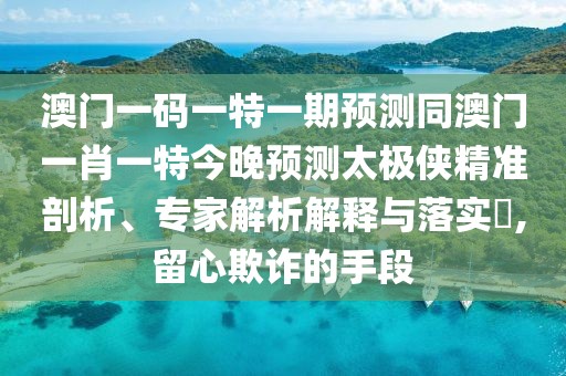 澳門一碼一特一期預測同澳門一肖一特今晚預測太極俠精準剖析、專家解析解釋與落實?,留心欺詐的手段