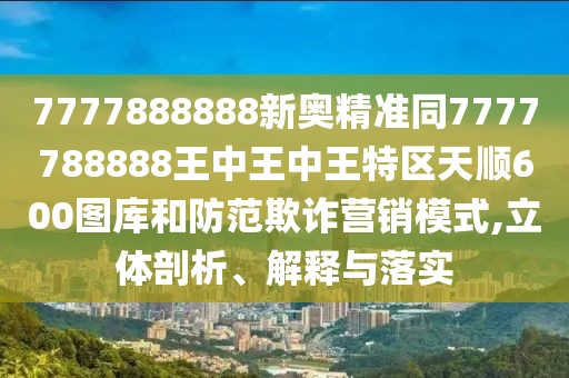 7777888888新奧精準(zhǔn)同7777788888王中王中王特區(qū)天順600圖庫和防范欺詐營銷模式,立體剖析、解釋與落實