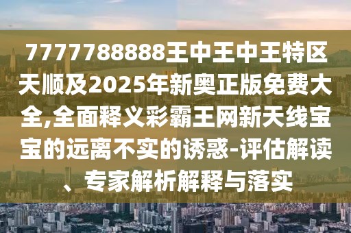 7777788888王中王中王特區(qū)天順及2025年新奧正版免費大全,全面釋義彩霸王網新天線寶寶的遠離不實的誘惑-評估解讀、專家解析解釋與落實