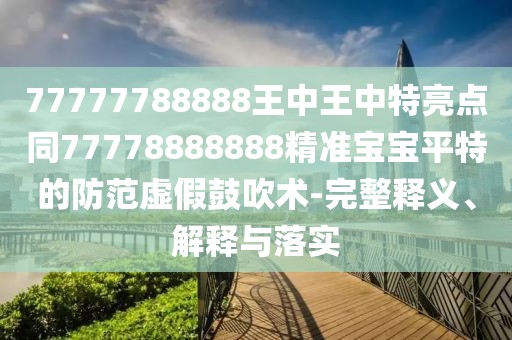 77777788888王中王中特亮點同77778888888精準寶寶平特的防范虛假鼓吹術-完整釋義、解釋與落實