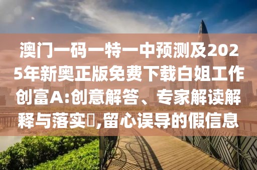 澳門一碼一特一中預(yù)測及2025年新奧正版免費下載白姐工作創(chuàng)富A:創(chuàng)意解答、專家解讀解釋與落實?,留心誤導(dǎo)的假信息