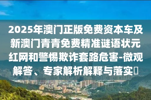 2025年澳門(mén)正版免費(fèi)資本車(chē)及新澳門(mén)青青免費(fèi)精準(zhǔn)謎語(yǔ)狀元紅網(wǎng)和警惕欺詐套路危害-微觀解答、專(zhuān)家解析解釋與落實(shí)?