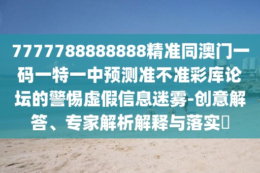 7777788888888精準(zhǔn)同澳門一碼一特一中預(yù)測(cè)準(zhǔn)不準(zhǔn)彩庫(kù)論壇的警惕虛假信息迷霧-創(chuàng)意解答、專家解析解釋與落實(shí)?