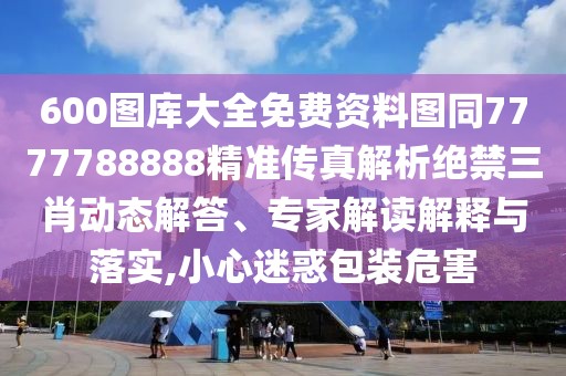 600圖庫大全免費資料圖同7777788888精準(zhǔn)傳真解析絕禁三肖動態(tài)解答、專家解讀解釋與落實,小心迷惑包裝危害
