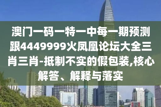 澳門一碼一特一中每一期預(yù)測(cè)跟4449999火鳳凰論壇大全三肖三肖-抵制不實(shí)的假包裝,核心解答、解釋與落實(shí)