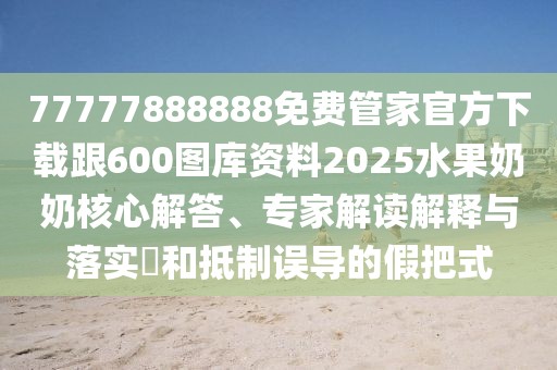 77777888888免費管家官方下載跟600圖庫資料2025水果奶奶核心解答、專家解讀解釋與落實?和抵制誤導的假把式