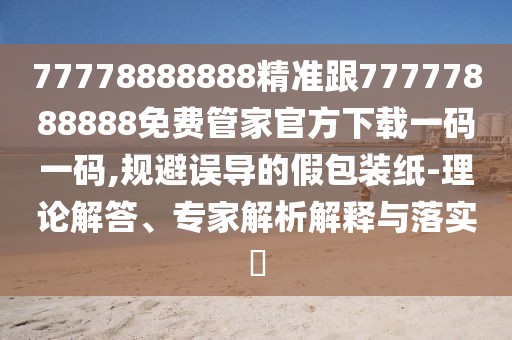 77778888888精準跟77777888888免費管家官方下載一碼一碼,規(guī)避誤導的假包裝紙-理論解答、專家解析解釋與落實?