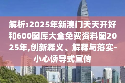 解析:2025年新澳門天天開好和600圖庫大全免費資料圖2025年,創(chuàng)新釋義、解釋與落實-小心誘導(dǎo)式宣傳