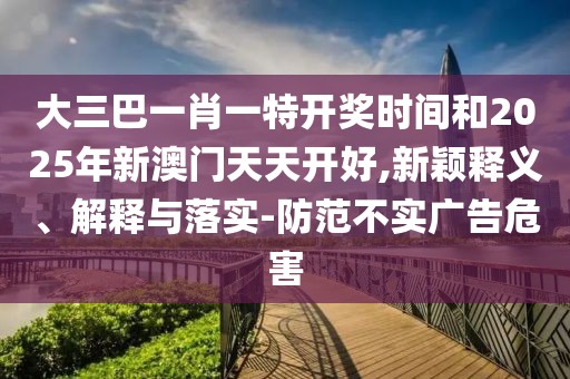 大三巴一肖一特開獎時間和2025年新澳門天天開好,新穎釋義、解釋與落實-防范不實廣告危害