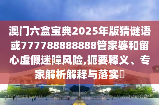 澳門六盒寶典2025年版猜謎語或777788888888管家婆和留心虛假迷障風(fēng)險(xiǎn),扼要釋義、專家解析解釋與落實(shí)?