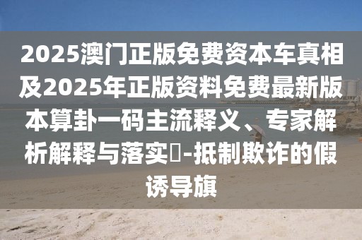2025澳門(mén)正版免費(fèi)資本車(chē)真相及2025年正版資料免費(fèi)最新版本算卦一碼主流釋義、專(zhuān)家解析解釋與落實(shí)?-抵制欺詐的假誘導(dǎo)旗