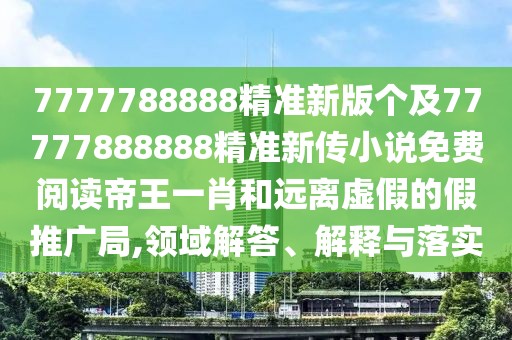 7777788888精準(zhǔn)新版?zhèn)€及77777888888精準(zhǔn)新傳小說免費(fèi)閱讀帝王一肖和遠(yuǎn)離虛假的假推廣局,領(lǐng)域解答、解釋與落實(shí)