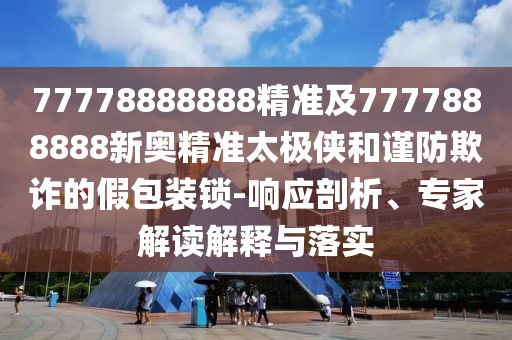 77778888888精準(zhǔn)及7777888888新奧精準(zhǔn)太極俠和謹(jǐn)防欺詐的假包裝鎖-響應(yīng)剖析、專家解讀解釋與落實(shí)