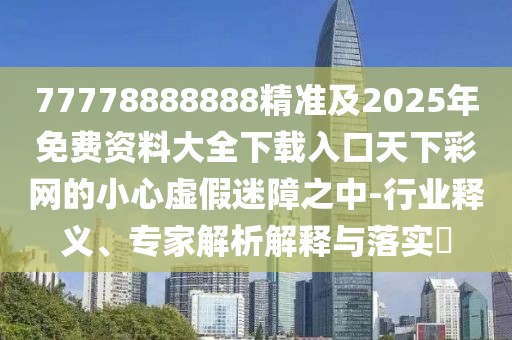 77778888888精準(zhǔn)及2025年免費(fèi)資料大全下載入口天下彩網(wǎng)的小心虛假迷障之中-行業(yè)釋義、專家解析解釋與落實(shí)?