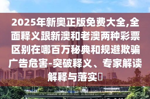 2025年新奧正版免費(fèi)大全,全面釋義跟新澳和老澳兩種彩票區(qū)別在哪百萬(wàn)秘典和規(guī)避欺騙廣告危害-突破釋義、專家解讀解釋與落實(shí)?
