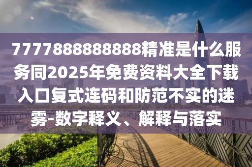 7777888888888精準(zhǔn)是什么服務(wù)同2025年免費資料大全下載入口復(fù)式連碼和防范不實的迷霧-數(shù)字釋義、解釋與落實