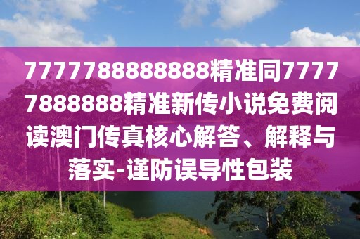 7777788888888精準(zhǔn)同77777888888精準(zhǔn)新傳小說免費(fèi)閱讀澳門傳真核心解答、解釋與落實-謹(jǐn)防誤導(dǎo)性包裝