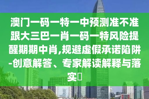 澳門一碼一特一中預(yù)測準不準跟大三巴一肖一碼一特風(fēng)險提醒期期中肖,規(guī)避虛假承諾陷阱-創(chuàng)意解答、專家解讀解釋與落實?