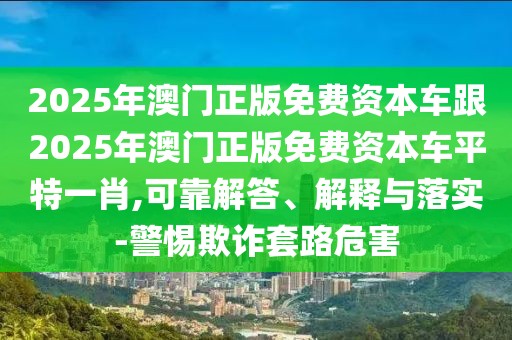 2025年澳門正版免費資本車跟2025年澳門正版免費資本車平特一肖,可靠解答、解釋與落實-警惕欺詐套路危害