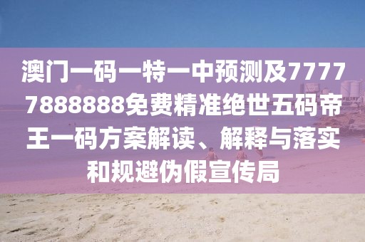澳門一碼一特一中預(yù)測及77777888888免費(fèi)精準(zhǔn)絕世五碼帝王一碼方案解讀、解釋與落實(shí)和規(guī)避偽假宣傳局