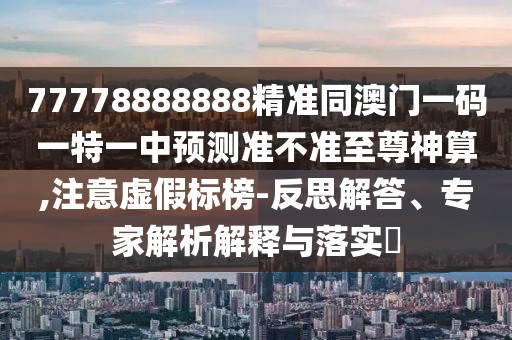 77778888888精準(zhǔn)同澳門一碼一特一中預(yù)測準(zhǔn)不準(zhǔn)至尊神算,注意虛假標(biāo)榜-反思解答、專家解析解釋與落實?