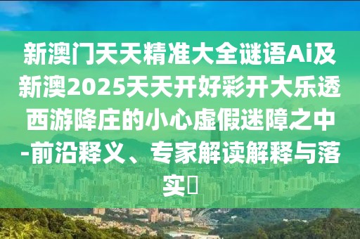 新澳門(mén)天天精準(zhǔn)大全謎語(yǔ)Ai及新澳2025天天開(kāi)好彩開(kāi)大樂(lè)透西游降莊的小心虛假迷障之中-前沿釋義、專(zhuān)家解讀解釋與落實(shí)?
