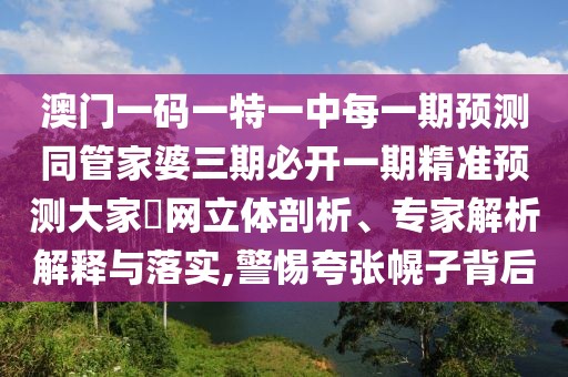 澳門一碼一特一中每一期預(yù)測(cè)同管家婆三期必開一期精準(zhǔn)預(yù)測(cè)大家發(fā)網(wǎng)立體剖析、專家解析解釋與落實(shí),警惕夸張幌子背后