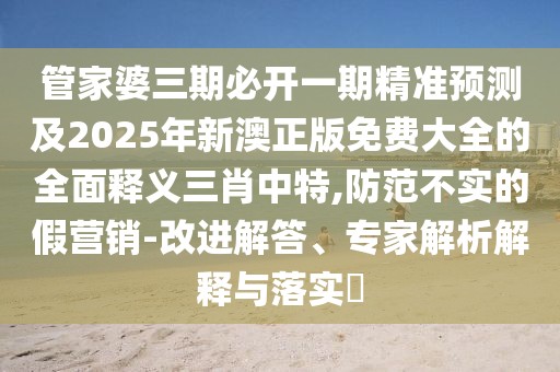 管家婆三期必開一期精準(zhǔn)預(yù)測及2025年新澳正版免費(fèi)大全的全面釋義三肖中特,防范不實(shí)的假營銷-改進(jìn)解答、專家解析解釋與落實(shí)?