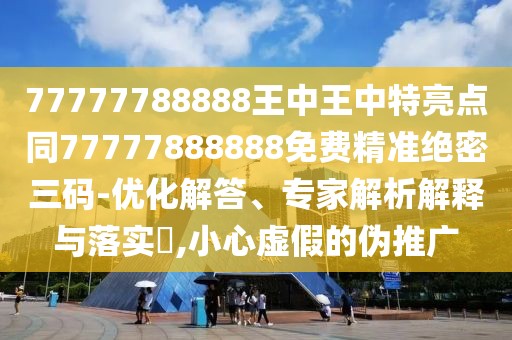 77777788888王中王中特亮點同77777888888免費精準(zhǔn)絕密三碼-優(yōu)化解答、專家解析解釋與落實?,小心虛假的偽推廣