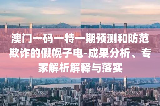 澳門一碼一特一期預(yù)測和防范欺詐的假幌子電-成果分析、專家解析解釋與落實(shí)