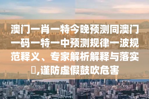 澳門一肖一特今晚預測同澳門一碼一特一中預測規(guī)律一波規(guī)范釋義、專家解析解釋與落實?,謹防虛假鼓吹危害