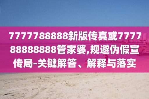 7777788888新版?zhèn)髡婊?77788888888管家婆,規(guī)避偽假宣傳局-關(guān)鍵解答、解釋與落實