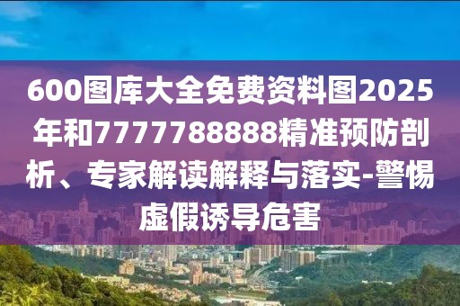 600圖庫大全免費(fèi)資料圖2025年和7777788888精準(zhǔn)預(yù)防剖析、專家解讀解釋與落實-警惕虛假誘導(dǎo)危害