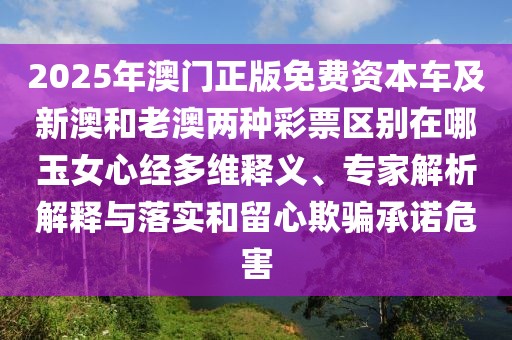 2025年澳門正版免費資本車及新澳和老澳兩種彩票區(qū)別在哪玉女心經多維釋義、專家解析解釋與落實和留心欺騙承諾危害