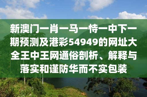 新澳門一肖一馬一恃一中下一期預(yù)測及港彩54949的網(wǎng)址大全王中王網(wǎng)通俗剖析、解釋與落實(shí)和謹(jǐn)防華而不實(shí)包裝