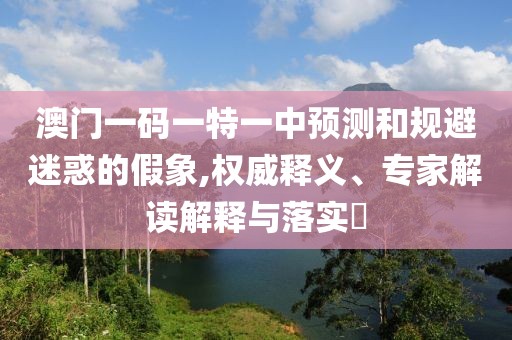 澳門一碼一特一中預(yù)測(cè)和規(guī)避迷惑的假象,權(quán)威釋義、專家解讀解釋與落實(shí)?