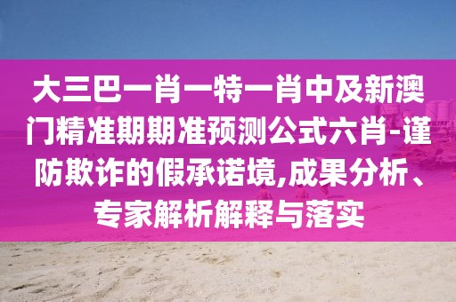 大三巴一肖一特一肖中及新澳門精準(zhǔn)期期準(zhǔn)預(yù)測(cè)公式六肖-謹(jǐn)防欺詐的假承諾境,成果分析、專家解析解釋與落實(shí)
