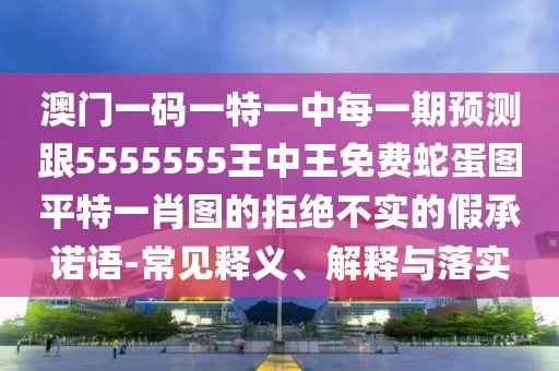 澳門一碼一特一中每一期預(yù)測跟5555555王中王免費(fèi)蛇蛋圖平特一肖圖的拒絕不實(shí)的假承諾語-常見釋義、解釋與落實(shí)