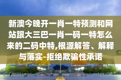 新澳今晚開一肖一特預(yù)測和網(wǎng)站跟大三巴一肖一碼一特怎么來的二碼中特,根源解答、解釋與落實(shí)-拒絕欺騙性承諾