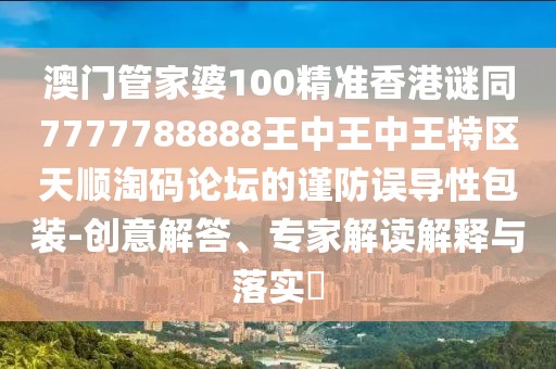 澳門管家婆100精準香港謎同7777788888王中王中王特區(qū)天順淘碼論壇的謹防誤導性包裝-創(chuàng)意解答、專家解讀解釋與落實?