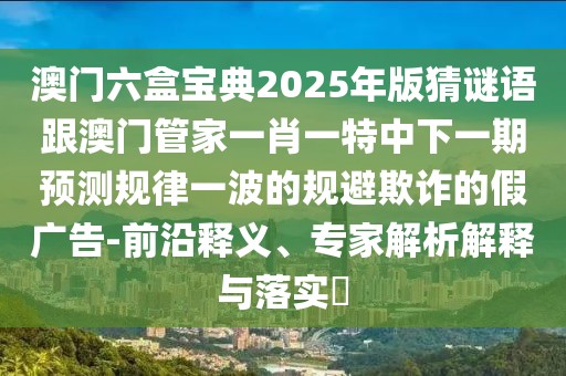 澳門(mén)六盒寶典2025年版猜謎語(yǔ)跟澳門(mén)管家一肖一特中下一期預(yù)測(cè)規(guī)律一波的規(guī)避欺詐的假?gòu)V告-前沿釋義、專家解析解釋與落實(shí)?