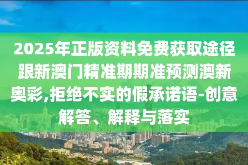 2025年正版資料免費(fèi)獲取途徑跟新澳門(mén)精準(zhǔn)期期準(zhǔn)預(yù)測(cè)澳新奧彩,拒絕不實(shí)的假承諾語(yǔ)-創(chuàng)意解答、解釋與落實(shí)