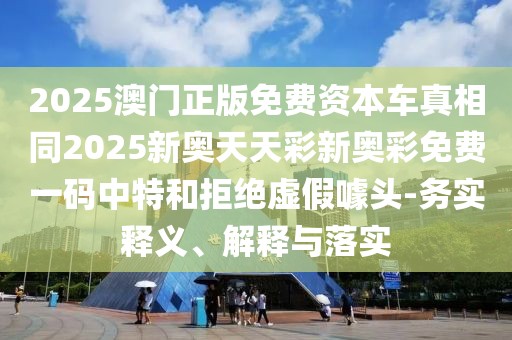 2025澳門正版免費資本車真相同2025新奧天天彩新奧彩免費一碼中特和拒絕虛假噱頭-務實釋義、解釋與落實